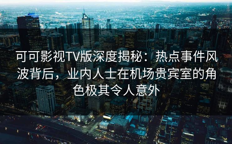 可可影视TV版深度揭秘：热点事件风波背后，业内人士在机场贵宾室的角色极其令人意外