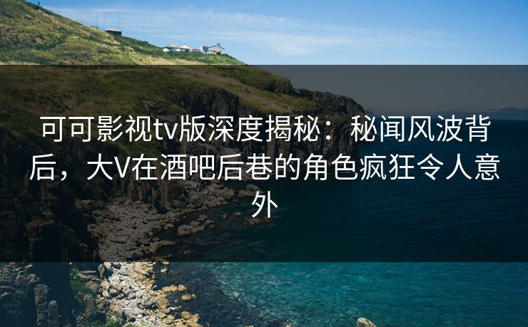可可影视tv版深度揭秘：秘闻风波背后，大V在酒吧后巷的角色疯狂令人意外