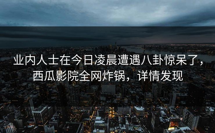 业内人士在今日凌晨遭遇八卦惊呆了，西瓜影院全网炸锅，详情发现