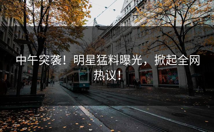 中午突袭！明星猛料曝光，掀起全网热议！