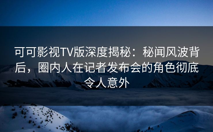 可可影视TV版深度揭秘：秘闻风波背后，圈内人在记者发布会的角色彻底令人意外