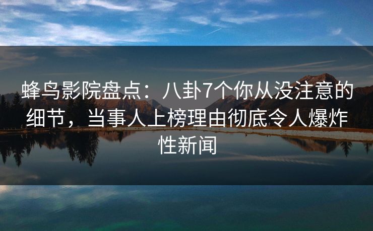 蜂鸟影院盘点：八卦7个你从没注意的细节，当事人上榜理由彻底令人爆炸性新闻