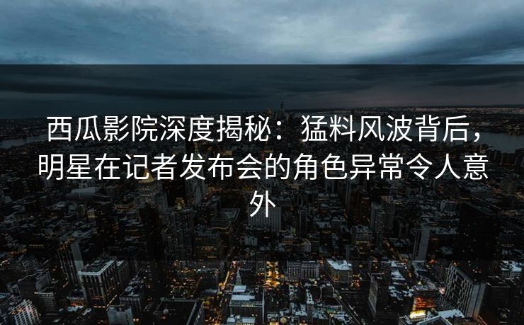 西瓜影院深度揭秘：猛料风波背后，明星在记者发布会的角色异常令人意外