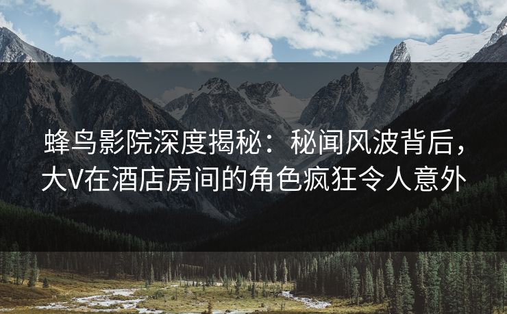 蜂鸟影院深度揭秘：秘闻风波背后，大V在酒店房间的角色疯狂令人意外