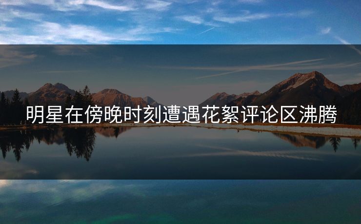 明星在傍晚时刻遭遇花絮评论区沸腾