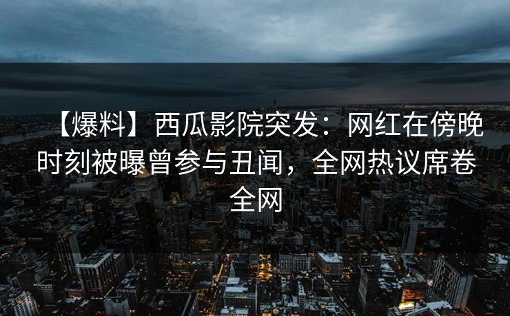【爆料】西瓜影院突发：网红在傍晚时刻被曝曾参与丑闻，全网热议席卷全网