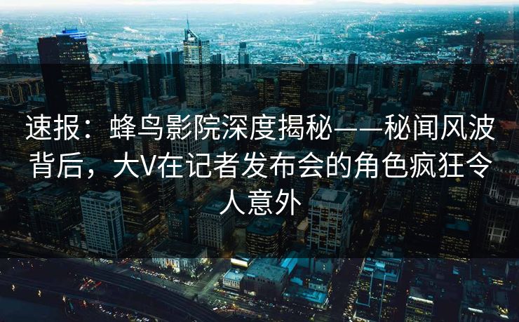 速报：蜂鸟影院深度揭秘——秘闻风波背后，大V在记者发布会的角色疯狂令人意外