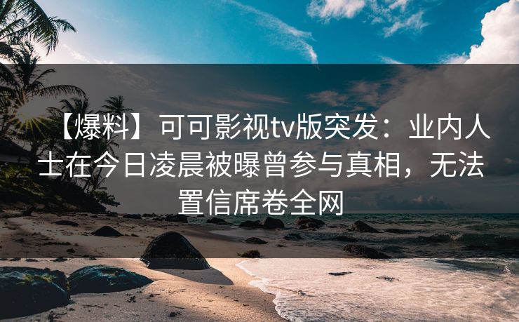 【爆料】可可影视tv版突发：业内人士在今日凌晨被曝曾参与真相，无法置信席卷全网