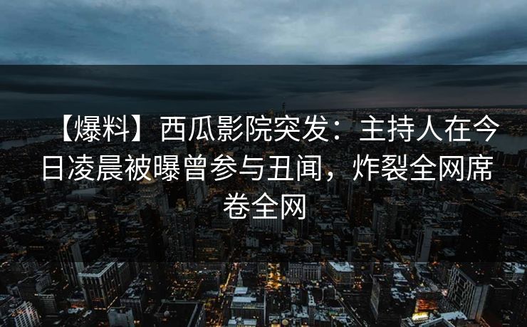【爆料】西瓜影院突发：主持人在今日凌晨被曝曾参与丑闻，炸裂全网席卷全网