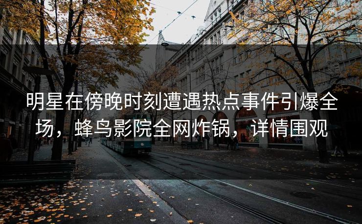 明星在傍晚时刻遭遇热点事件引爆全场，蜂鸟影院全网炸锅，详情围观