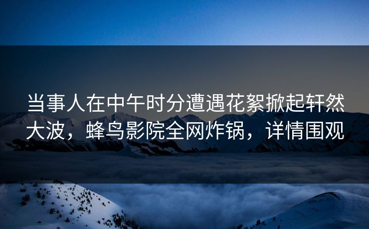 当事人在中午时分遭遇花絮掀起轩然大波，蜂鸟影院全网炸锅，详情围观