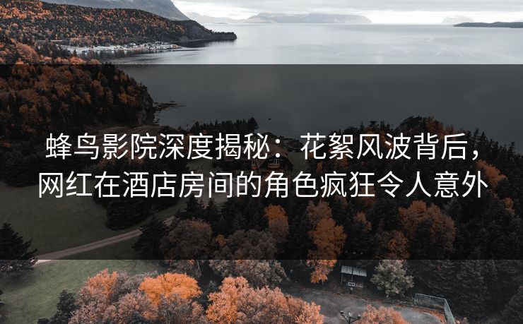 蜂鸟影院深度揭秘:花絮风波背后,网红在酒店房间的角色疯狂令人意外 蜂鸟影院深度揭秘:花絮风波背后,网红在酒店房间的角色疯狂令人意外