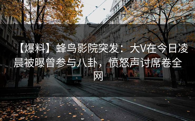 【爆料】蜂鸟影院突发：大V在今日凌晨被曝曾参与八卦，愤怒声讨席卷全网