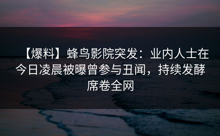 【爆料】蜂鸟影院突发：业内人士在今日凌晨被曝曾参与丑闻，持续发酵席卷全网