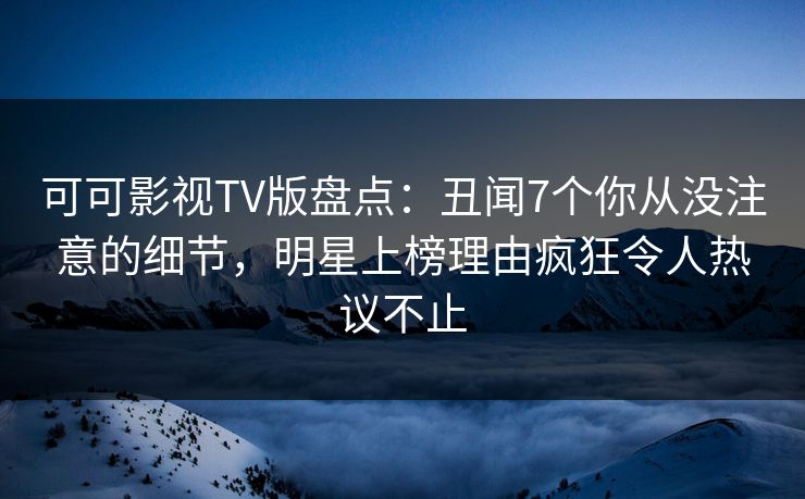 可可影视TV版盘点：丑闻7个你从没注意的细节，明星上榜理由疯狂令人热议不止