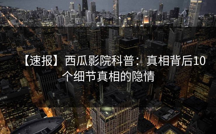【速报】西瓜影院科普：真相背后10个细节真相的隐情