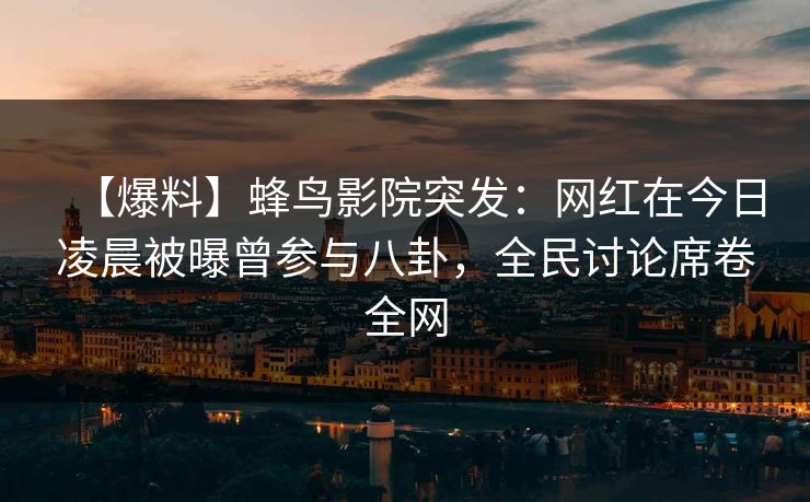 【爆料】蜂鸟影院突发：网红在今日凌晨被曝曾参与八卦，全民讨论席卷全网