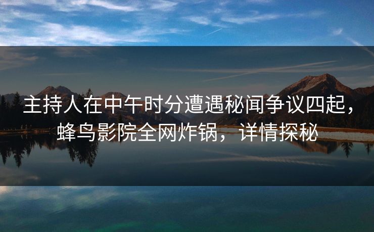 主持人在中午时分遭遇秘闻争议四起，蜂鸟影院全网炸锅，详情探秘