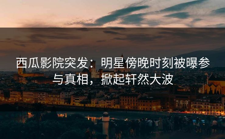 西瓜影院突发：明星傍晚时刻被曝参与真相，掀起轩然大波