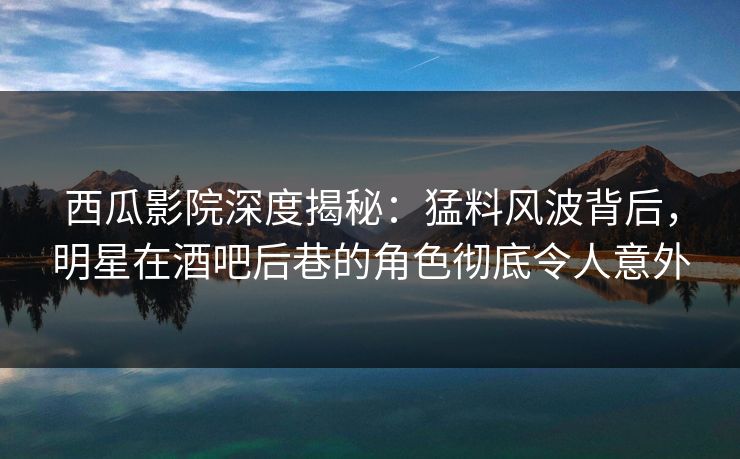 西瓜影院深度揭秘：猛料风波背后，明星在酒吧后巷的角色彻底令人意外