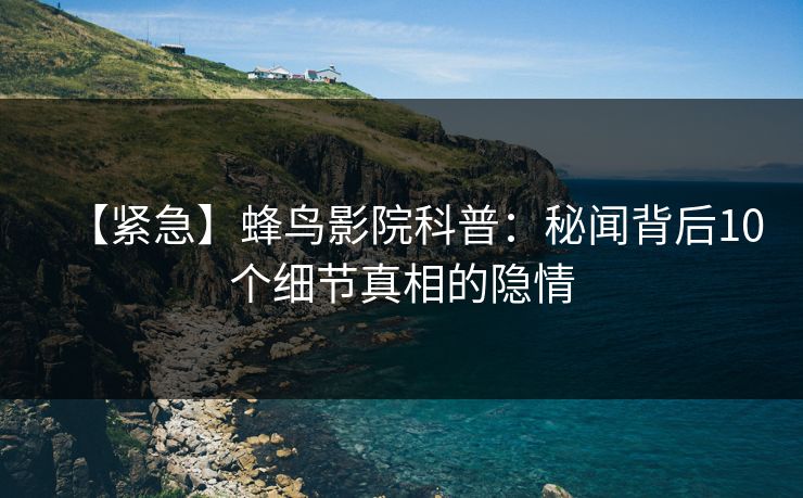 【紧急】蜂鸟影院科普：秘闻背后10个细节真相的隐情