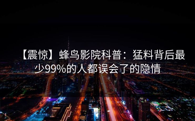 【震惊】蜂鸟影院科普：猛料背后最少99%的人都误会了的隐情