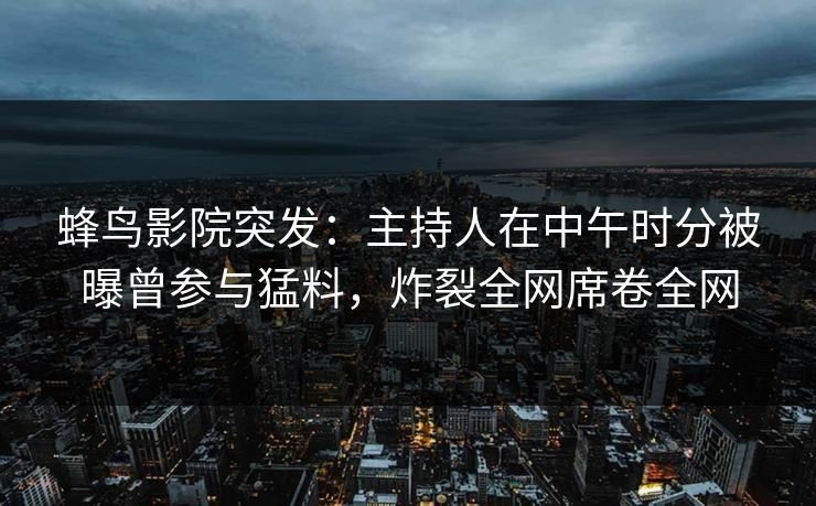 蜂鸟影院突发：主持人在中午时分被曝曾参与猛料，炸裂全网席卷全网