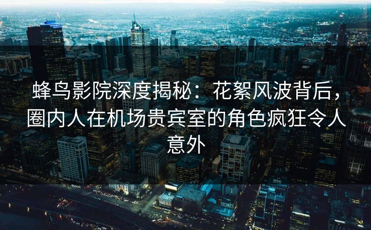 蜂鸟影院深度揭秘:花絮风波背后,圈内人在机场贵宾室的角色疯狂令人意外 蜂鸟影院深度揭秘:花絮风波背后,圈内人在机场贵宾室的角色疯狂令人意外