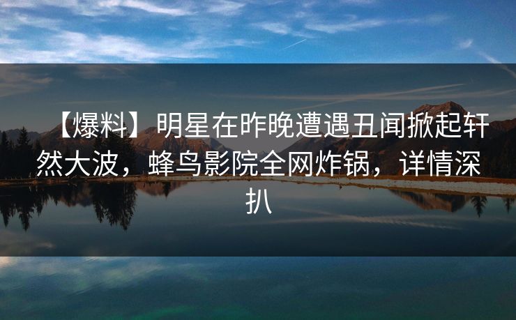 【爆料】明星在昨晚遭遇丑闻掀起轩然大波,蜂鸟影院全网炸锅,详情深扒 【爆料】明星在昨晚遭遇丑闻掀起轩然大波,蜂鸟影院全网炸锅,详情深扒