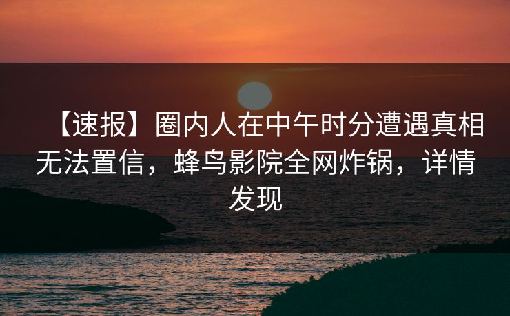【速报】圈内人在中午时分遭遇真相无法置信，蜂鸟影院全网炸锅，详情发现