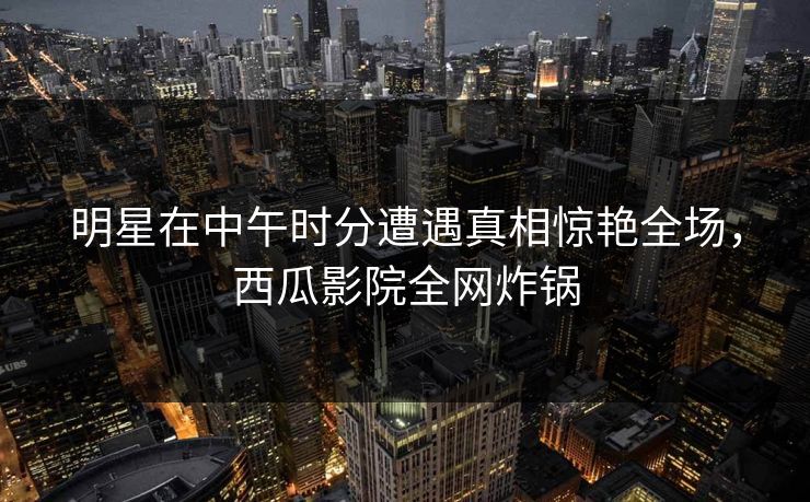 明星在中午时分遭遇真相惊艳全场，西瓜影院全网炸锅