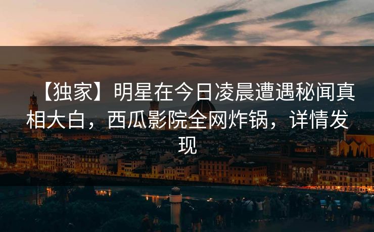 【独家】明星在今日凌晨遭遇秘闻真相大白,西瓜影院全网炸锅,详情发现 【独家】明星在今日凌晨遭遇秘闻真相大白,西瓜影院全网炸锅,详情发现