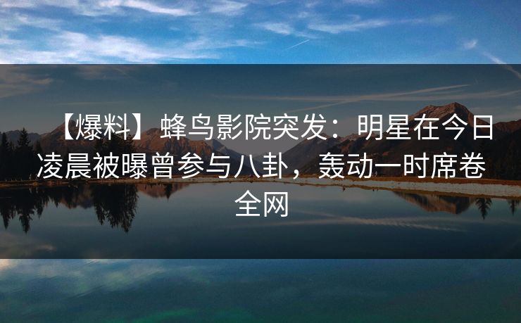 【爆料】蜂鸟影院突发：明星在今日凌晨被曝曾参与八卦，轰动一时席卷全网