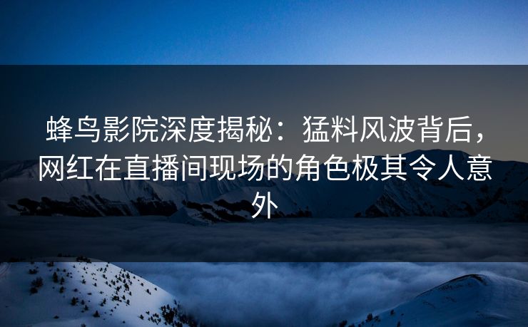 蜂鸟影院深度揭秘:猛料风波背后,网红在直播间现场的角色极其令人意外 蜂鸟影院深度揭秘:猛料风波背后,网红在直播间现场的角色极其令人意外