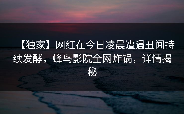 【独家】网红在今日凌晨遭遇丑闻持续发酵,蜂鸟影院全网炸锅,详情揭秘 【独家】网红在今日凌晨遭遇丑闻持续发酵,蜂鸟影院全网炸锅,详情揭秘