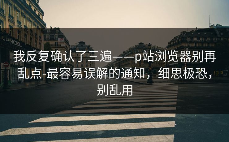 我反复确认了三遍——p站浏览器别再乱点-最容易误解的通知,细思极恐,别乱用 我反复确认了三遍——p站浏览器别再乱点-最容易误解的通知,细思极恐,别乱用