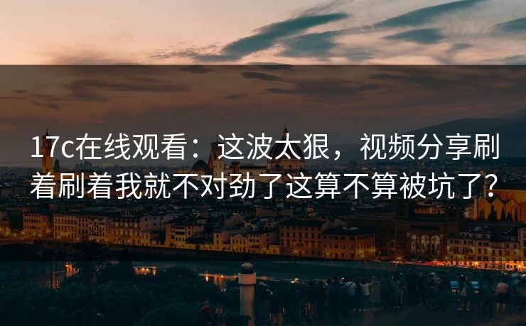 17c在线观看：这波太狠，视频分享刷着刷着我就不对劲了这算不算被坑了？