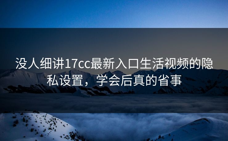 没人细讲17cc最新入口生活视频的隐私设置，学会后真的省事