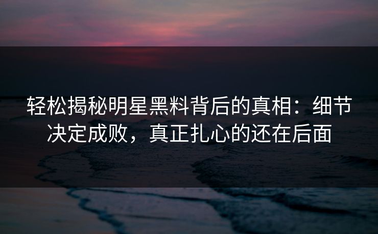 轻松揭秘明星黑料背后的真相：细节决定成败，真正扎心的还在后面