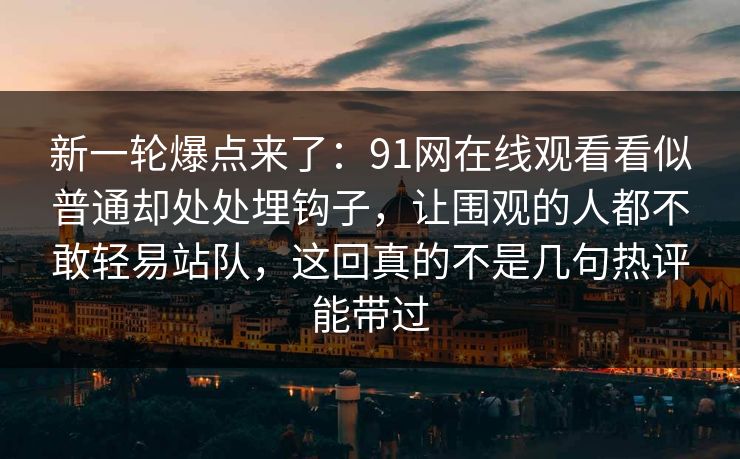 新一轮爆点来了：91网在线观看看似普通却处处埋钩子，让围观的人都不敢轻易站队，这回真的不是几句热评能带过