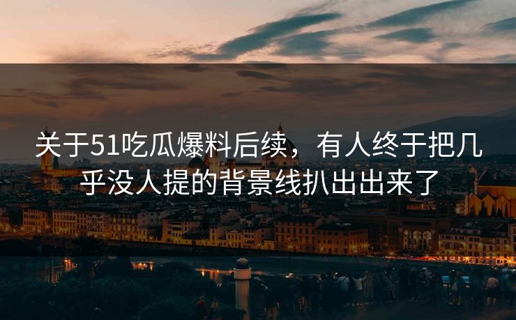 关于51吃瓜爆料后续，有人终于把几乎没人提的背景线扒出出来了