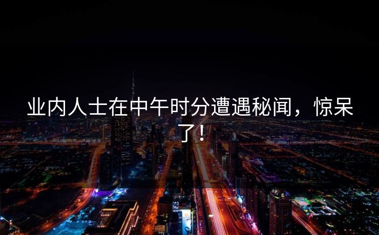 业内人士在中午时分遭遇秘闻，惊呆了！