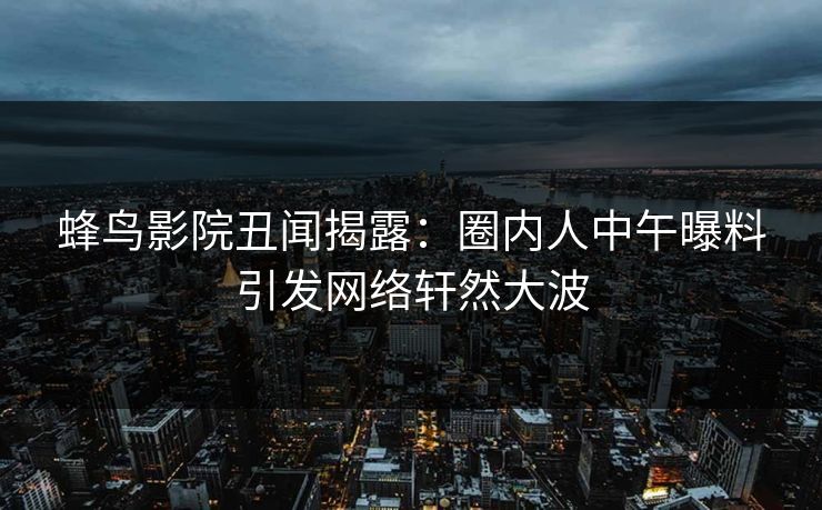 蜂鸟影院丑闻揭露:圈内人中午曝料引发网络轩然大波 蜂鸟影院丑闻揭露:圈内人中午曝料引发网络轩然大波