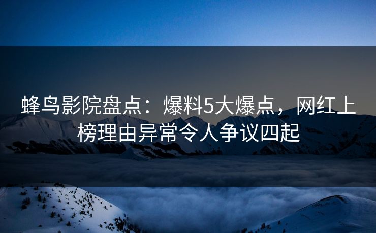 蜂鸟影院盘点：爆料5大爆点，网红上榜理由异常令人争议四起