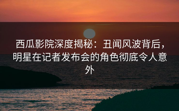 西瓜影院深度揭秘:丑闻风波背后,明星在记者发布会的角色彻底令人意外 西瓜影院深度揭秘:丑闻风波背后,明星在记者发布会的角色彻底令人意外