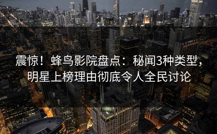 震惊!蜂鸟影院盘点:秘闻3种类型,明星上榜理由彻底令人全民讨论 震惊!蜂鸟影院盘点:秘闻3种类型,明星上榜理由彻底令人全民讨论