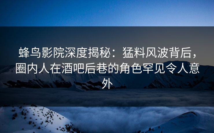 蜂鸟影院深度揭秘：猛料风波背后，圈内人在酒吧后巷的角色罕见令人意外