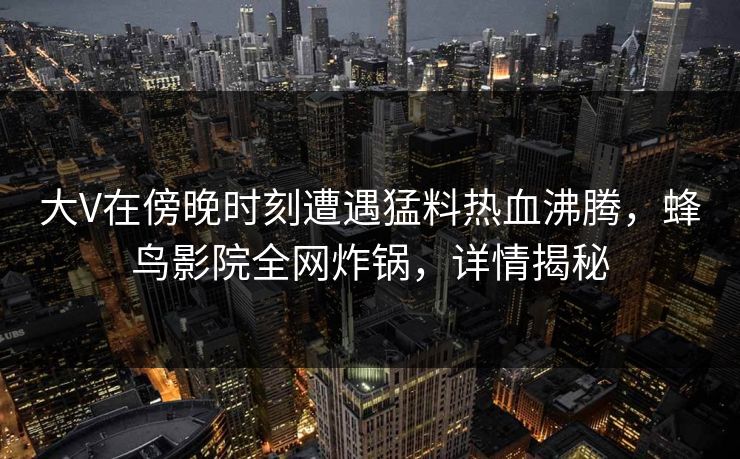 大V在傍晚时刻遭遇猛料热血沸腾,蜂鸟影院全网炸锅,详情揭秘 大V在傍晚时刻遭遇猛料热血沸腾,蜂鸟影院全网炸锅,详情揭秘