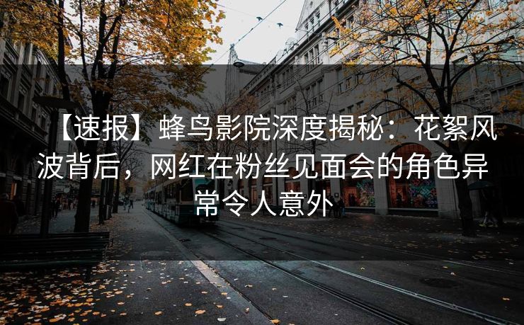 【速报】蜂鸟影院深度揭秘:花絮风波背后,网红在粉丝见面会的角色异常令人意外 【速报】蜂鸟影院深度揭秘:花絮风波背后,网红在粉丝见面会的角色异常令人意外