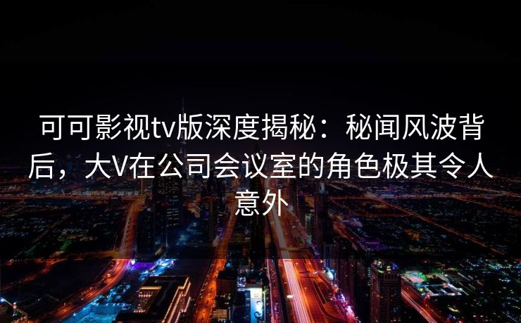可可影视tv版深度揭秘：秘闻风波背后，大V在公司会议室的角色极其令人意外